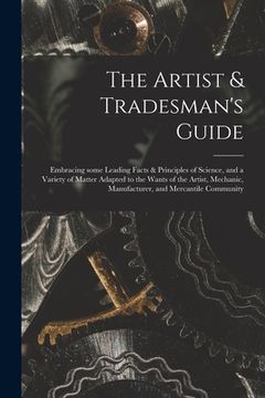 portada The Artist & Tradesman's Guide: Embracing Some Leading Facts & Principles of Science, and a Variety of Matter Adapted to the Wants of the Artist, Mech (en Inglés)