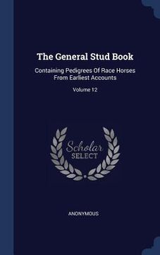 portada The General Stud Book: Containing Pedigrees Of Race Horses From Earliest Accounts; Volume 12