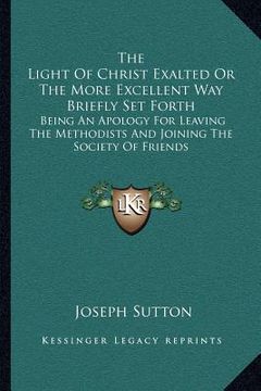 portada the light of christ exalted or the more excellent way briefly set forth: being an apology for leaving the methodists and joining the society of friend (en Inglés)