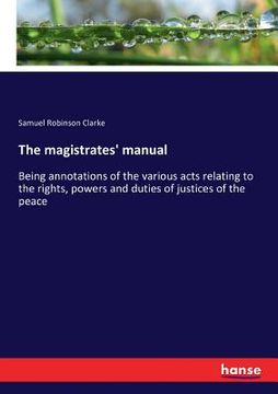 portada The magistrates' manual: Being annotations of the various acts relating to the rights, powers and duties of justices of the peace (en Inglés)