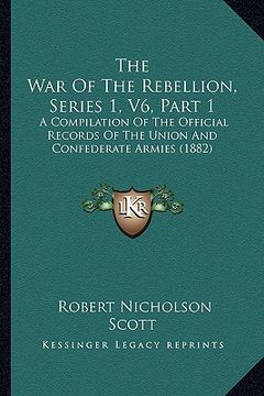 portada the war of the rebellion, series 1, v6, part 1: a compilation of the official records of the union and confederate armies (1882) (en Inglés)
