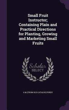 portada Small Fruit Instructor; Containing Plain and Practical Directions for Planting, Growing and Marketing Small Fruits (en Inglés)