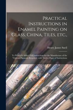 portada Practical Instructions in Enamel Painting on Glass, China, Tiles, Etc.,: to Which is Added Full Instructions for the Manufacture of the Vitreous Pigme (en Inglés)