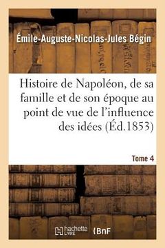 portada Histoire de Napoléon, de Sa Famille Et de Son Époque: Au Point de Vue de l'Influence Tome 4: Des Idées Napoléoniennes Sur Le Monde. (en Francés)