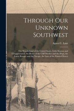 portada Through Our Unknown Southwest [microform]: the Wonderland of the United States, Little Known and Unappreciated, the Home of the Cliff Dweller and the (en Inglés)
