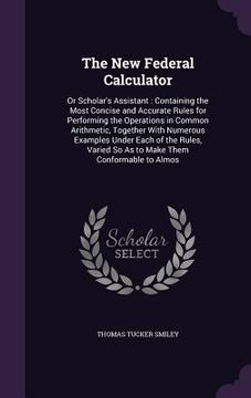 portada The New Federal Calculator: Or Scholar's Assistant: Containing the Most Concise and Accurate Rules for Performing the Operations in Common Arithme (en Inglés)
