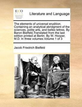 portada the elements of universal erudition. containing an analytical abridgment of the sciences, polite arts, and belles lettres. by baron bielfeld, translat (en Inglés)