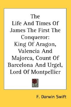 portada the life and times of james the first the conqueror: king of aragon, valencia and majorca, count of barcelona and urgel, lord of montpellier (en Inglés)