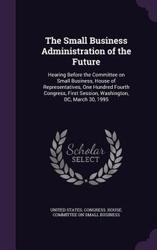 portada The Small Business Administration of the Future: Hearing Before the Committee on Small Business, House of Representatives, One Hundred Fourth Congress (en Inglés)