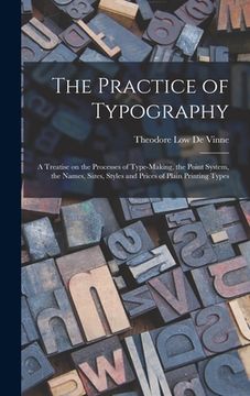portada The Practice of Typography: a Treatise on the Processes of Type-making, the Point System, the Names, Sizes, Styles and Prices of Plain Printing Ty