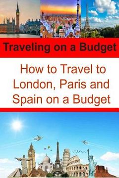 portada Traveling on a Budget: How to Travel to London, Paris and Spain on a Budget: Travel Book, Travel Guide, Europe Trip, London Trip, Paris Trip (en Inglés)