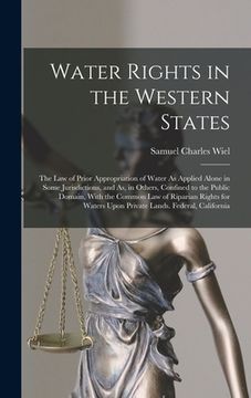 portada Water Rights in the Western States: The Law of Prior Appropriation of Water As Applied Alone in Some Jurisdictions, and As, in Others, Confined to the (en Inglés)