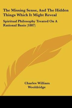 portada the missing sense, and the hidden things which it might reveal: spiritual philosophy treated on a rational basis (1887) (en Inglés)