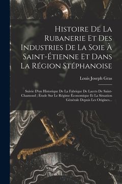 portada Histoire De La Rubanerie Et Des Industries De La Soie À Saint-Étienne Et Dans La Région Stéphanoise: Suivie D'un Historique De La Fabrique De Lacets D (in French)