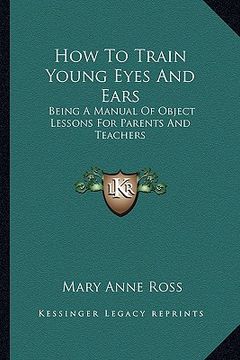 portada how to train young eyes and ears: being a manual of object lessons for parents and teachers (en Inglés)