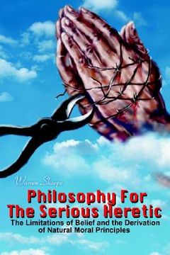 portada philosophy for the serious heretic: the limitations of belief and the derivation of natural moral principles (en Inglés)