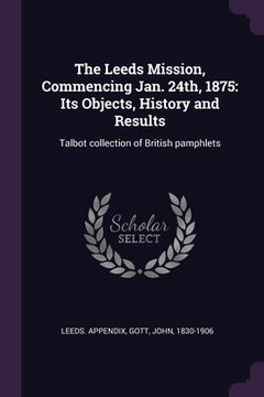 portada The Leeds Mission, Commencing Jan. 24th, 1875: Its Objects, History and Results: Talbot collection of British pamphlets (en Inglés)