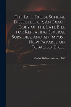portada The Late Excise Scheme Dissected, or, An Exact Copy of the Late Bill for Repealing Several Subsidies, and an Impost Now Payable on Tobacco, Etc. ...