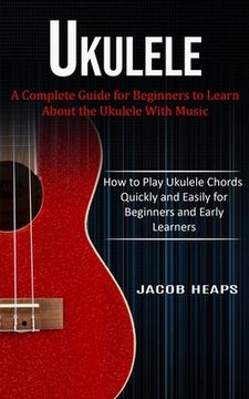 portada Ukulele: A Complete Guide for Beginners to Learn About the Ukulele With Music (How to Play Ukulele Chords Quickly and Easily fo (en Inglés)