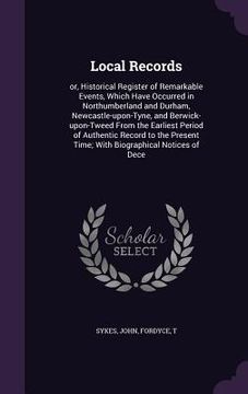 portada Local Records: or, Historical Register of Remarkable Events, Which Have Occurred in Northumberland and Durham, Newcastle-upon-Tyne, a