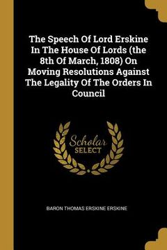 portada The Speech Of Lord Erskine In The House Of Lords (the 8th Of March, 1808) On Moving Resolutions Against The Legality Of The Orders In Council (en Inglés)