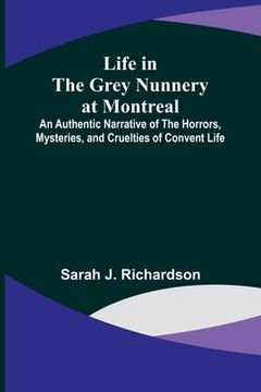 portada Life in the Grey Nunnery at Montreal: An Authentic Narrative of the Horrors, Mysteries, and Cruelties of Convent Life 