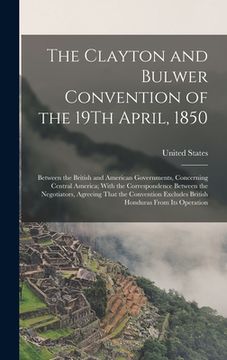 portada The Clayton and Bulwer Convention of the 19Th April, 1850: Between the British and American Governments, Concerning Central America; With the Correspo (en Inglés)