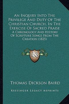 portada an inquiry into the privilege and duty of the christian church, in the exercise of sacred praise: a chronology and history of scripture songs from th (in English)