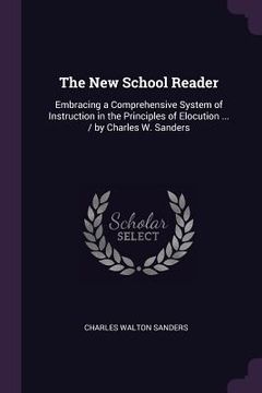 portada The New School Reader: Embracing a Comprehensive System of Instruction in the Principles of Elocution ... / by Charles W. Sanders