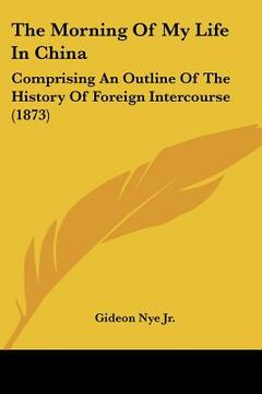 portada the morning of my life in china: comprising an outline of the history of foreign intercourse (1873) (in English)