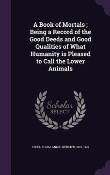 portada A Book of Mortals; Being a Record of the Good Deeds and Good Qualities of What Humanity is Pleased to Call the Lower Animals (en Inglés)