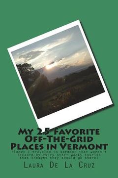 portada My 25 Favorite Off-The-Grid Places in Vermont: Places I traveled in Vermont that weren't invaded by every other wacky tourist that thought they should (en Inglés)