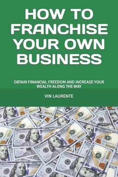 portada How to Franchise Your Own Business: Obtain Financial Freedom and Increase Your Wealth Along the Way (in English)