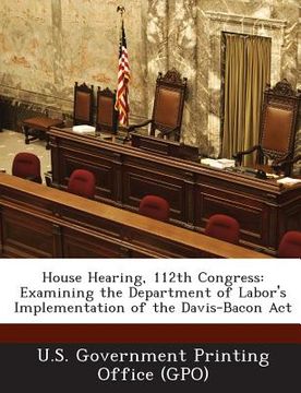 portada House Hearing, 112th Congress: Examining the Department of Labor's Implementation of the Davis-Bacon ACT (en Inglés)