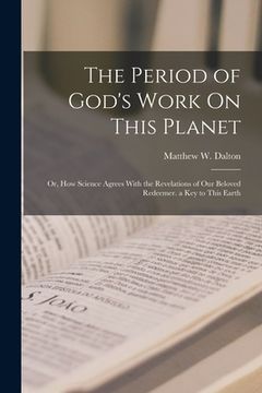 portada The Period of God's Work On This Planet: Or, How Science Agrees With the Revelations of Our Beloved Redeemer. a Key to This Earth (en Inglés)