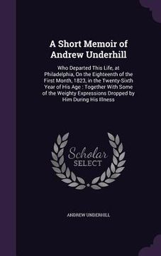 portada A Short Memoir of Andrew Underhill: Who Departed This Life, at Philadelphia, On the Eighteenth of the First Month, 1823, in the Twenty-Sixth Year of H (en Inglés)