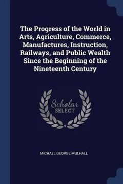 portada The Progress of the World in Arts, Agriculture, Commerce, Manufactures, Instruction, Railways, and Public Wealth Since the Beginning of the Nineteenth (en Inglés)