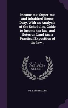 portada Income tax, Super-tax and Inhabited House Duty, With an Analysis of the Schedules, Guide to Income tax law, and Notes on Land tax; a Practical Exposit