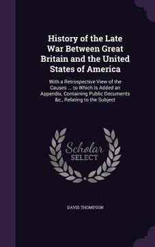 portada History of the Late War Between Great Britain and the United States of America: With a Retrospective View of the Causes ... to Which Is Added an Appen