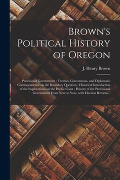 portada Brown's Political History of Oregon [microform]: Provisional Government: Treaties, Conventions, and Diplomatic Correspondence on the Boundary Question (en Inglés)
