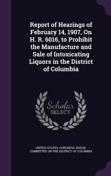 portada Report of Hearings of February 14, 1907, On H. R. 6016, to Prohibit the Manufacture and Sale of Intoxicating Liquors in the District of Columbia (en Inglés)