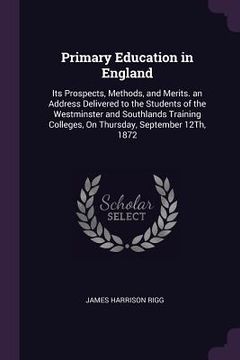 portada Primary Education in England: Its Prospects, Methods, and Merits. an Address Delivered to the Students of the Westminster and Southlands Training Co (en Inglés)