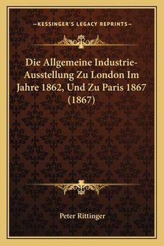portada Die Allgemeine Industrie-Ausstellung Zu London Im Jahre 1862, Und Zu Paris 1867 (1867) (en Alemán)
