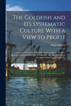 portada The Goldfish and Its Systematic Culture With a View to Profit: A Practical Treatise On the Fish, Its Propagation, Enemies, Diseases, and Care of the F (en Inglés)