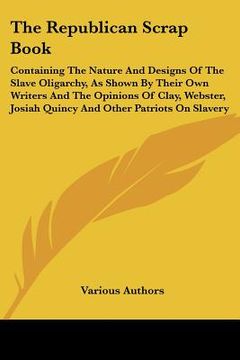 portada the republican scrap book: containing the nature and designs of the slave oligarchy, as shown by their own writers and the opinions of clay, webs (en Inglés)