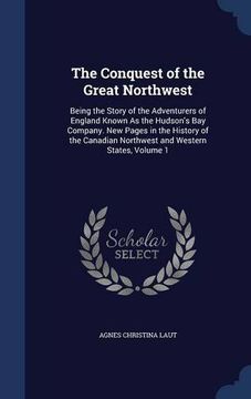 portada The Conquest of the Great Northwest: Being the Story of the Adventurers of England Known As the Hudson's Bay Company. New Pages in the History of the Canadian Northwest and Western States, Volume 1