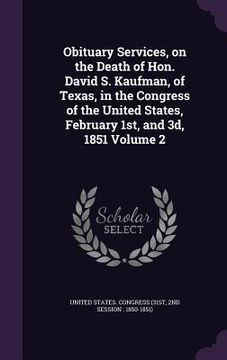 portada Obituary Services, on the Death of Hon. David S. Kaufman, of Texas, in the Congress of the United States, February 1st, and 3d, 1851 Volume 2 (en Inglés)