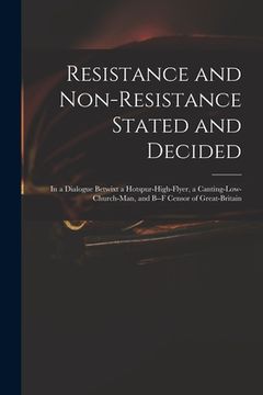 portada Resistance and Non-resistance Stated and Decided: in a Dialogue Betwixt a Hotspur-high-flyer, a Canting-low-church-man, and B--f Censor of Great-Brita (en Inglés)
