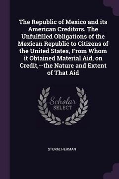 portada The Republic of Mexico and its American Creditors. The Unfulfilled Obligations of the Mexican Republic to Citizens of the United States, From Whom it (en Inglés)
