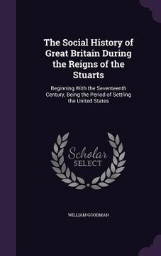 portada The Social History of Great Britain During the Reigns of the Stuarts: Beginning With the Seventeenth Century, Being the Period of Settling the United (en Inglés)